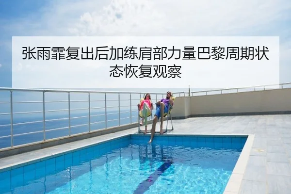 张雨霏复出后加练肩部力量巴黎周期状态恢复观察