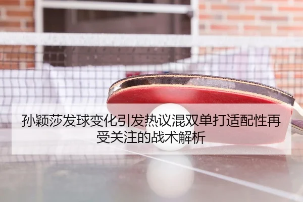 孙颖莎发球变化引发热议混双单打适配性再受关注的战术解析