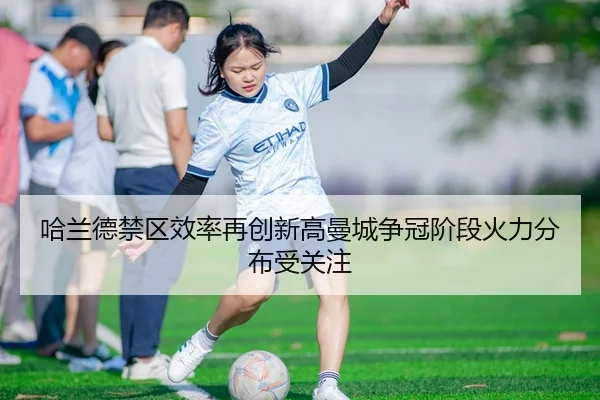 哈兰德禁区效率再创新高曼城争冠阶段火力分布受关注