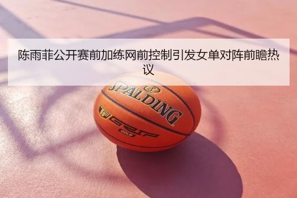 陈雨菲公开赛前加练网前控制引发女单对阵前瞻热议