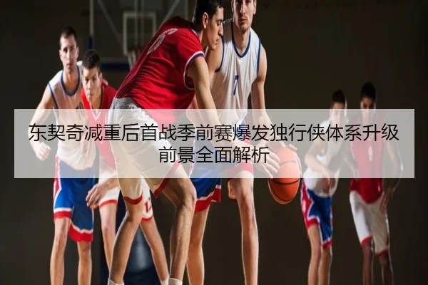 东契奇减重后首战季前赛爆发独行侠体系升级前景全面解析