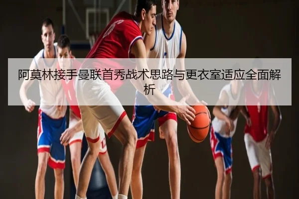 阿莫林接手曼联首秀战术思路与更衣室适应全面解析