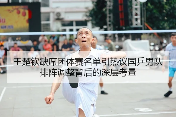 王楚钦缺席团体赛名单引热议国乒男队排阵调整背后的深层考量